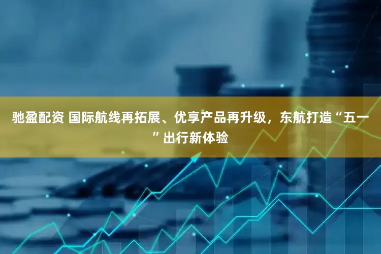 驰盈配资 国际航线再拓展、优享产品再升级，东航打造“五一”出行新体验