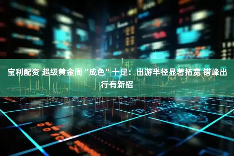 宝利配资 超级黄金周“成色”十足：出游半径显著拓宽 错峰出行有新招