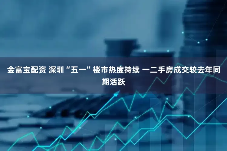 金富宝配资 深圳“五一”楼市热度持续 一二手房成交较去年同期活跃