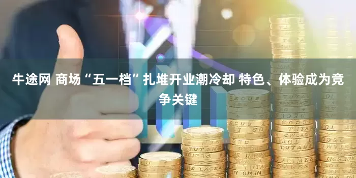 牛途网 商场“五一档”扎堆开业潮冷却 特色、体验成为竞争关键