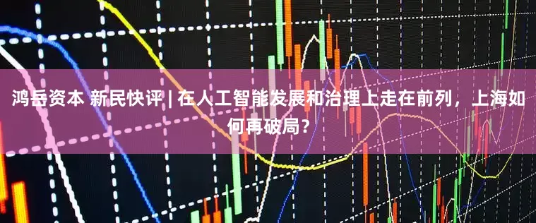 鸿岳资本 新民快评 | 在人工智能发展和治理上走在前列，上海如何再破局？