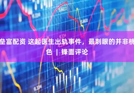 垒富配资 这起医生出轨事件，最刺眼的并非桃色  |  锋面评论