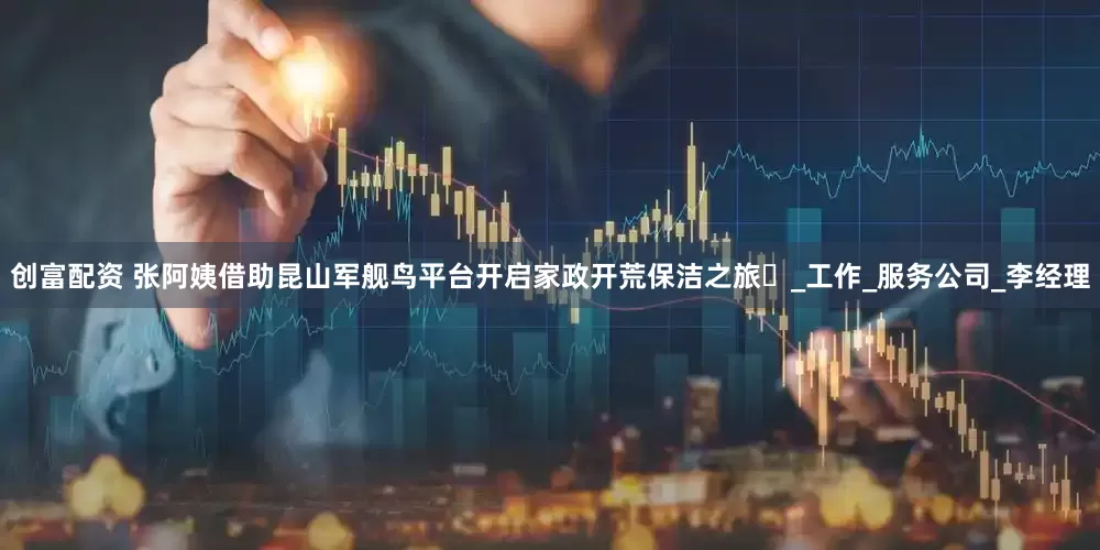 创富配资 张阿姨借助昆山军舰鸟平台开启家政开荒保洁之旅​_工作_服务公司_李经理