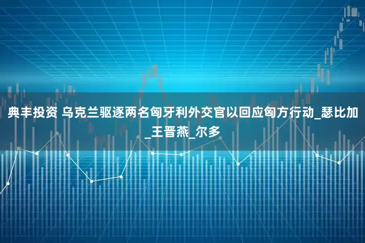 典丰投资 乌克兰驱逐两名匈牙利外交官以回应匈方行动_瑟比加_王晋燕_尔多