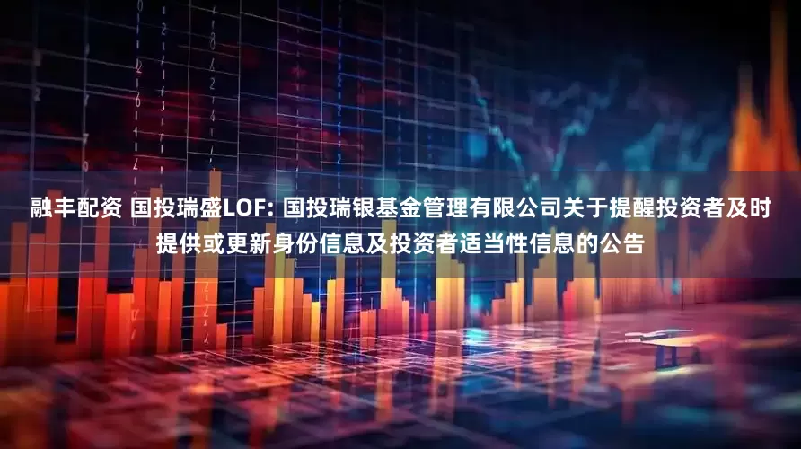 融丰配资 国投瑞盛LOF: 国投瑞银基金管理有限公司关于提醒投资者及时提供或更新身份信息及投资者适当性信息的公告