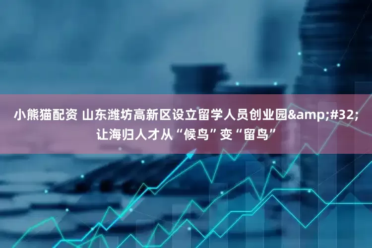 小熊猫配资 山东潍坊高新区设立留学人员创业园&#32;让海归人才从“候鸟”变“留鸟”