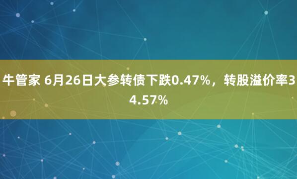 牛管家 6月26日大参转债下跌0.47%，转股溢价率34.57%