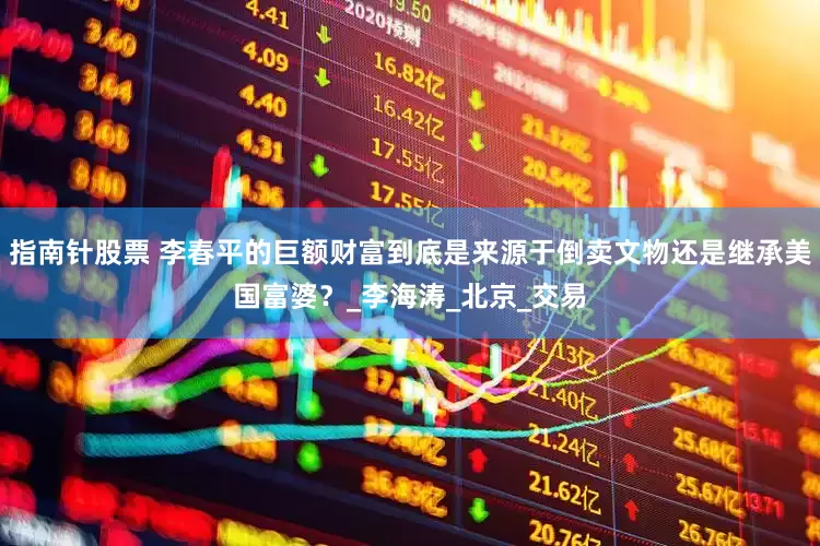指南针股票 李春平的巨额财富到底是来源于倒卖文物还是继承美国富婆？_李海涛_北京_交易