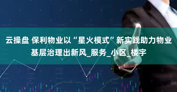 云操盘 保利物业以“星火模式”新实践助力物业基层治理出新风_服务_小区_楼宇