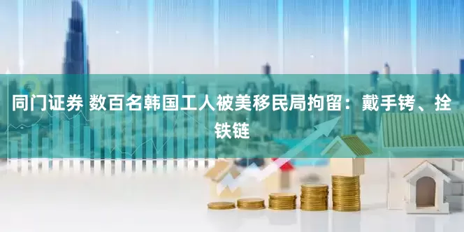 同门证券 数百名韩国工人被美移民局拘留：戴手铐、拴铁链