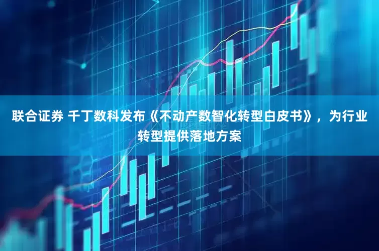 联合证券 千丁数科发布《不动产数智化转型白皮书》，为行业转型提供落地方案
