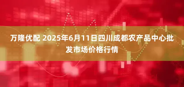 万隆优配 2025年6月11日四川成都农产品中心批发市场价格行情