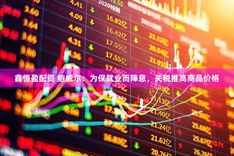 鑫恒盈配资 鲍威尔：为保就业而降息，关税推高商品价格