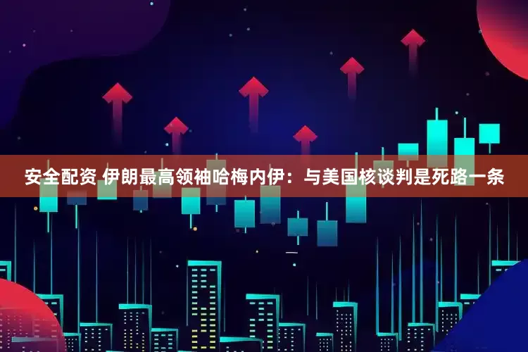 安全配资 伊朗最高领袖哈梅内伊：与美国核谈判是死路一条