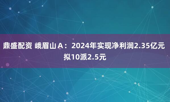 鼎盛配资 峨眉山A:2024年实现净利润2.35亿元 拟10派2.5元