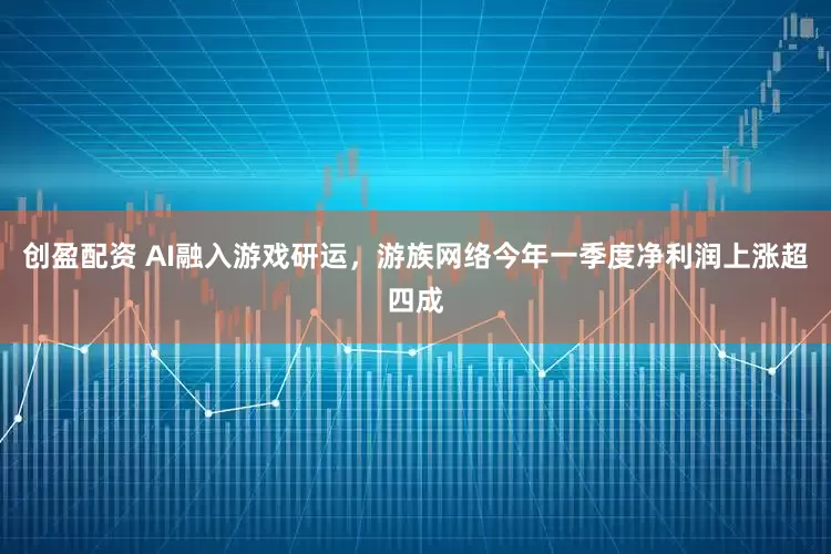 创盈配资 AI融入游戏研运，游族网络今年一季度净利润上涨超四成