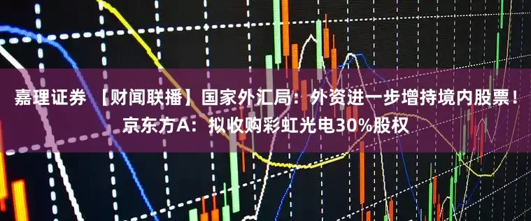 嘉理证券 【财闻联播】国家外汇局:外资进一步增持境内股票!京东方A:拟收购彩虹光电30%股权