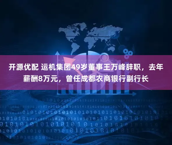 开源优配 运机集团49岁董事王万峰辞职，去年薪酬8万元，曾任成都农商银行副行长