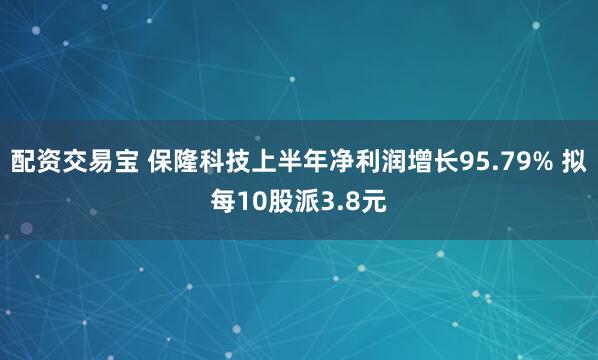 配资交易宝 保隆科技上半年净利润增长95.79% 拟每10股派3.8元